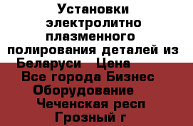 Установки электролитно-плазменного  полирования деталей из Беларуси › Цена ­ 100 - Все города Бизнес » Оборудование   . Чеченская респ.,Грозный г.